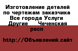 Изготовление деталей по чертежам заказчика - Все города Услуги » Другие   . Чеченская респ.